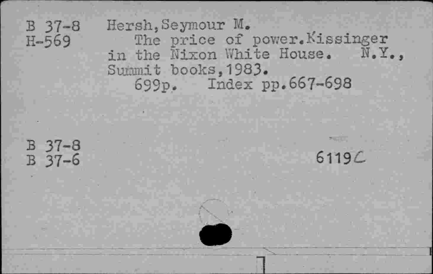 ﻿B 37-8 H-569
Hersh,Seymour M.
The price of power.Kissinger in the Nixon White House. N.Y. Summit books,1983»
699p. Index pp.667-698
B 37-8
B 37-6
61196.